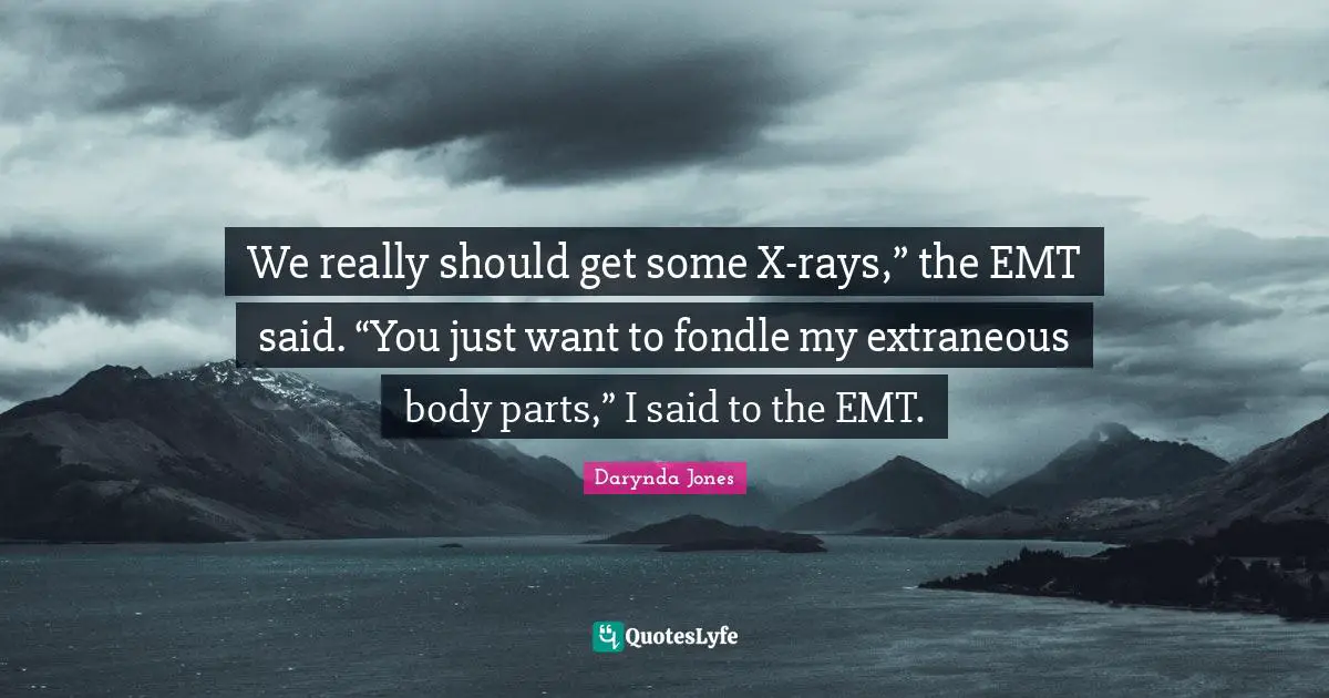 We really should get some X-rays,” the EMT said. “You just want to fondle my extraneous body parts,” I said to the EMT.
