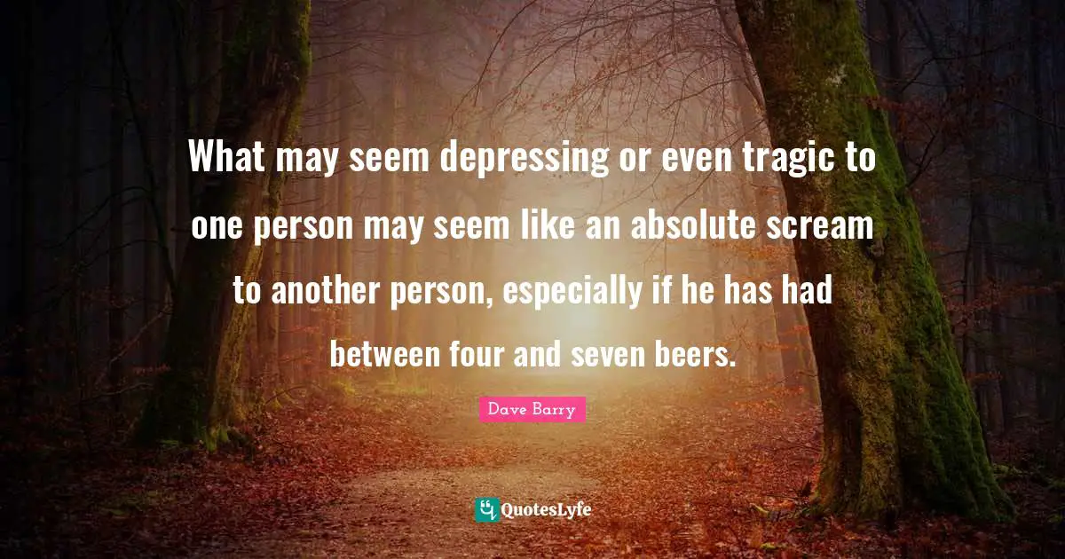 What may seem depressing or even tragic to one person may seem like an absolute scream to another person, especially if he has had between four and seven beers.