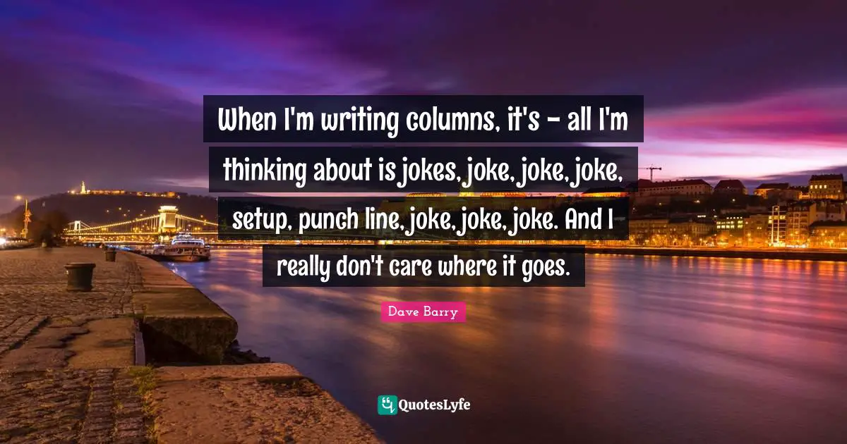 When I'm writing columns, it's - all I'm thinking about is jokes, joke, joke, joke, setup, punch line, joke, joke, joke. And I really don't care where it goes.