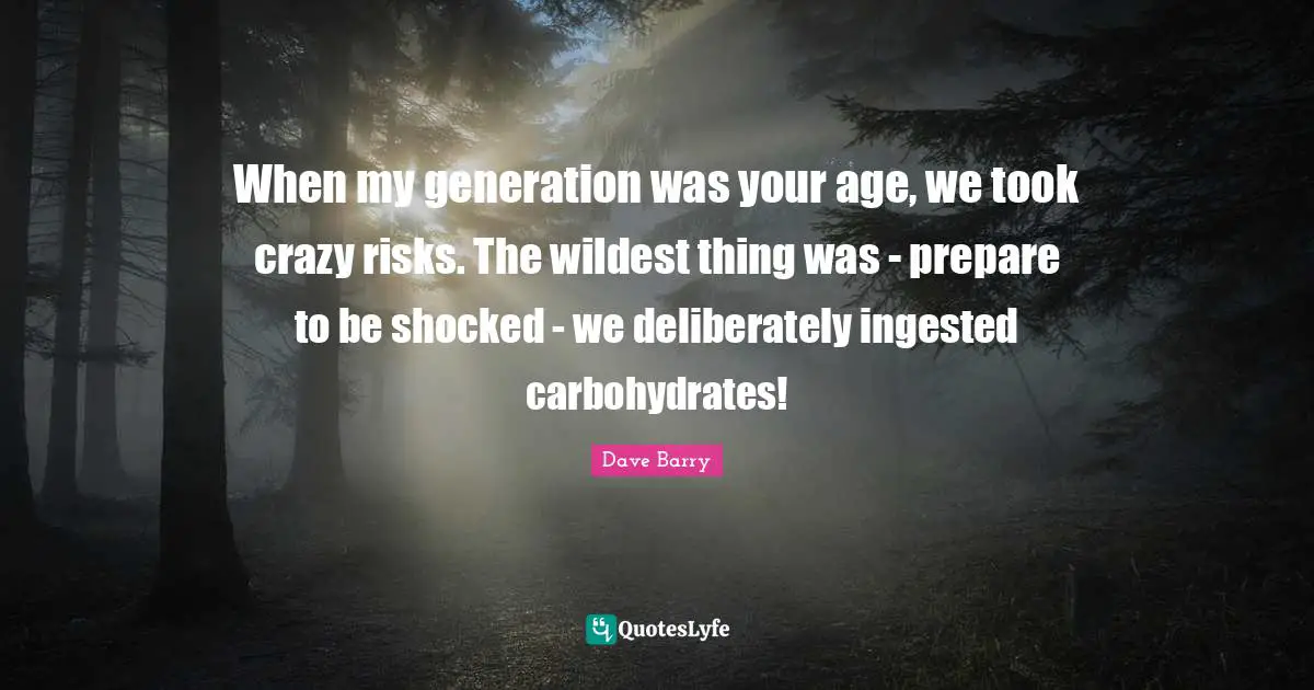 When my generation was your age, we took crazy risks. The wildest thing was - prepare to be shocked - we deliberately ingested carbohydrates!