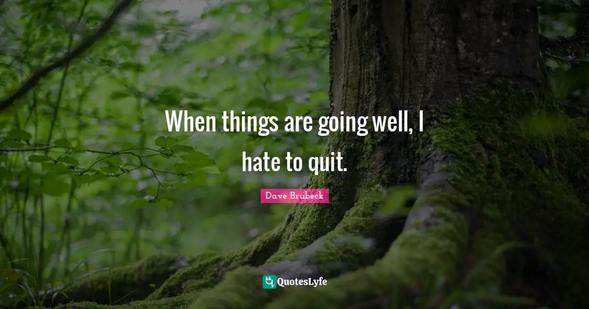 When things are going well, I hate to quit.