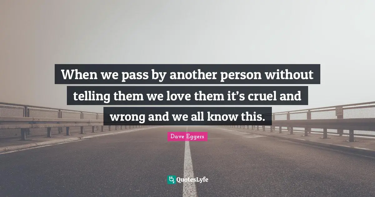When we pass by another person without telling them we love them it’s cruel and wrong and we all know this.
