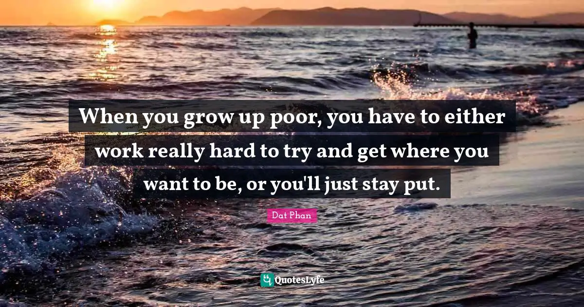 When you grow up poor, you have to either work really hard to try and get where you want to be, or you'll just stay put.