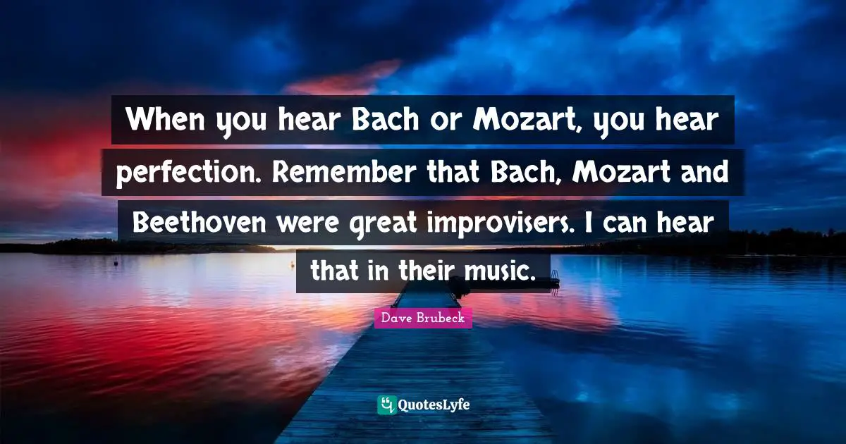 When you hear Bach or Mozart, you hear perfection. Remember that Bach, Mozart and Beethoven were great improvisers. I can hear that in their music.