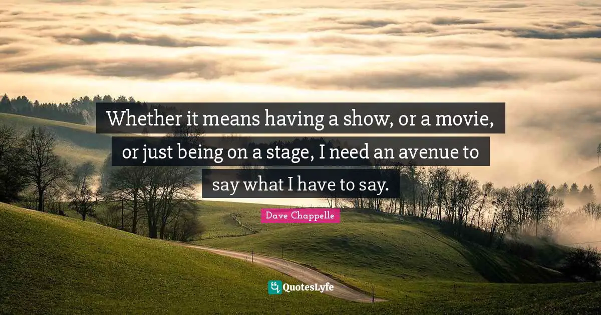 Whether it means having a show, or a movie, or just being on a stage, I need an avenue to say what I have to say.