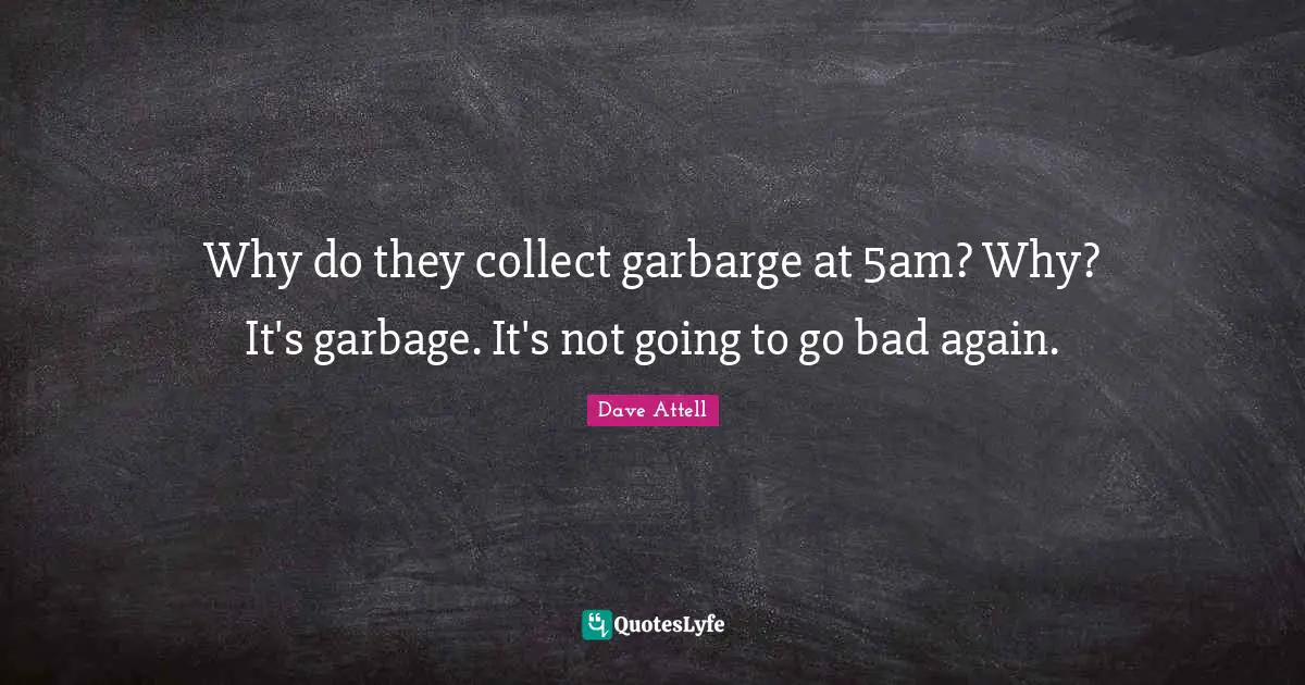Why do they collect garbarge at 5am? Why? It's garbage. It's not going to go bad again.