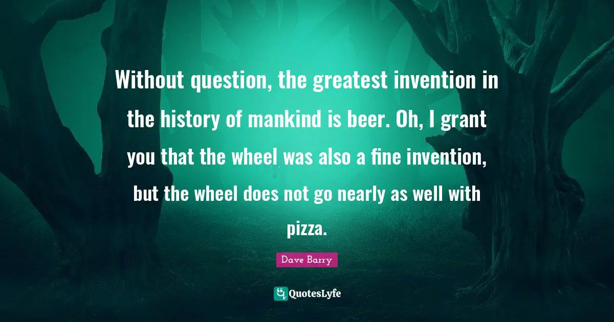 Without question, the greatest invention in the history of mankind is beer. Oh, I grant you that the wheel was also a fine invention, but the wheel does not go nearly as well with pizza.