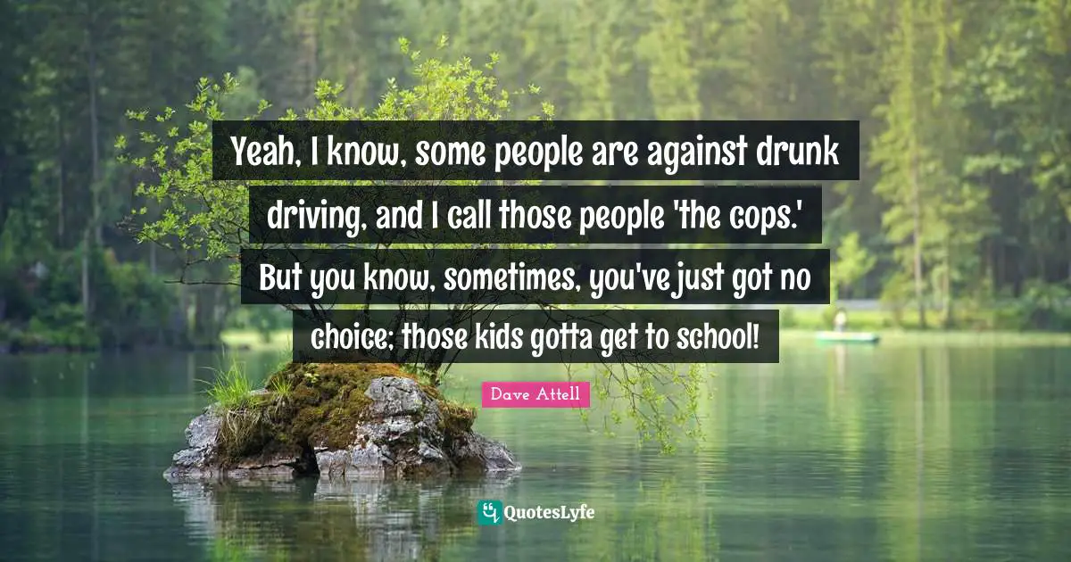 Drunk Quotes: "Yeah, I know, some people are against drunk driving, and I call those people 'the cops.' But you know, sometimes, you've just got no choice; those kids gotta get to school!"
