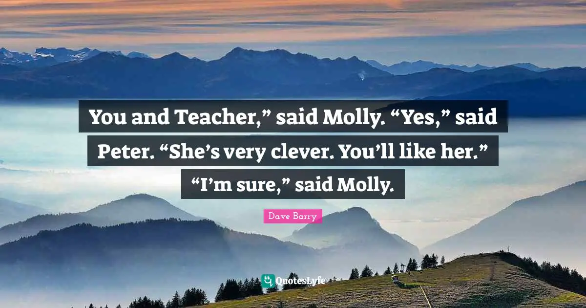 You and Teacher,” said Molly. “Yes,” said Peter. “She’s very clever. You’ll like her.” “I’m sure,” said Molly.