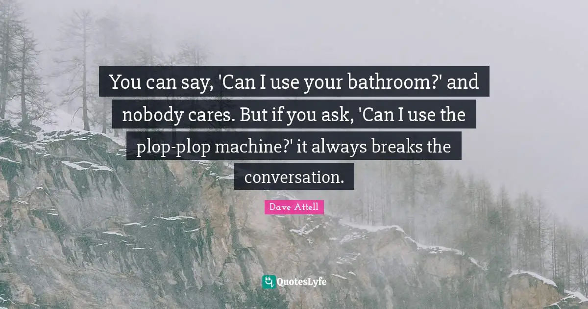 You can say, 'Can I use your bathroom?' and nobody cares. But if you ask, 'Can I use the plop-plop machine?' it always breaks the conversation.