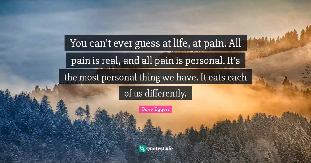 Dave Eggers Quotes: "You can't ever guess at life, at pain. All pain is real, and all pain is personal. It's the most personal thing we have. It eats each of us differently."