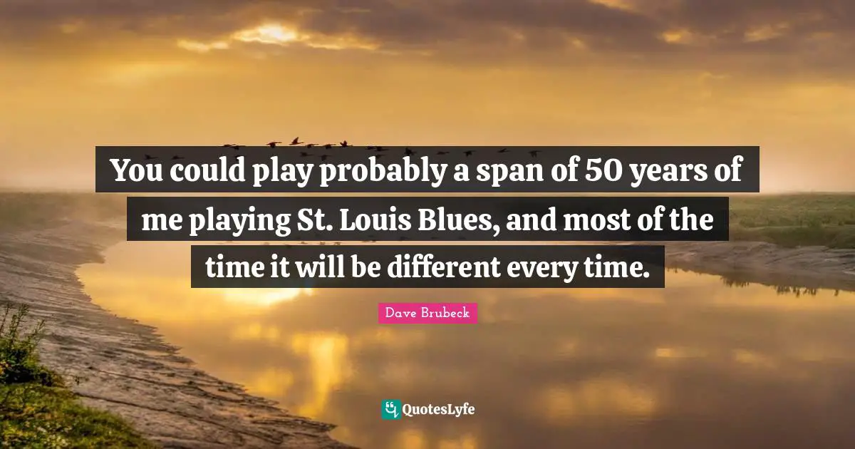 Play Time Quotes: "You could play probably a span of 50 years of me playing St. Louis Blues, and most of the time it will be different every time."