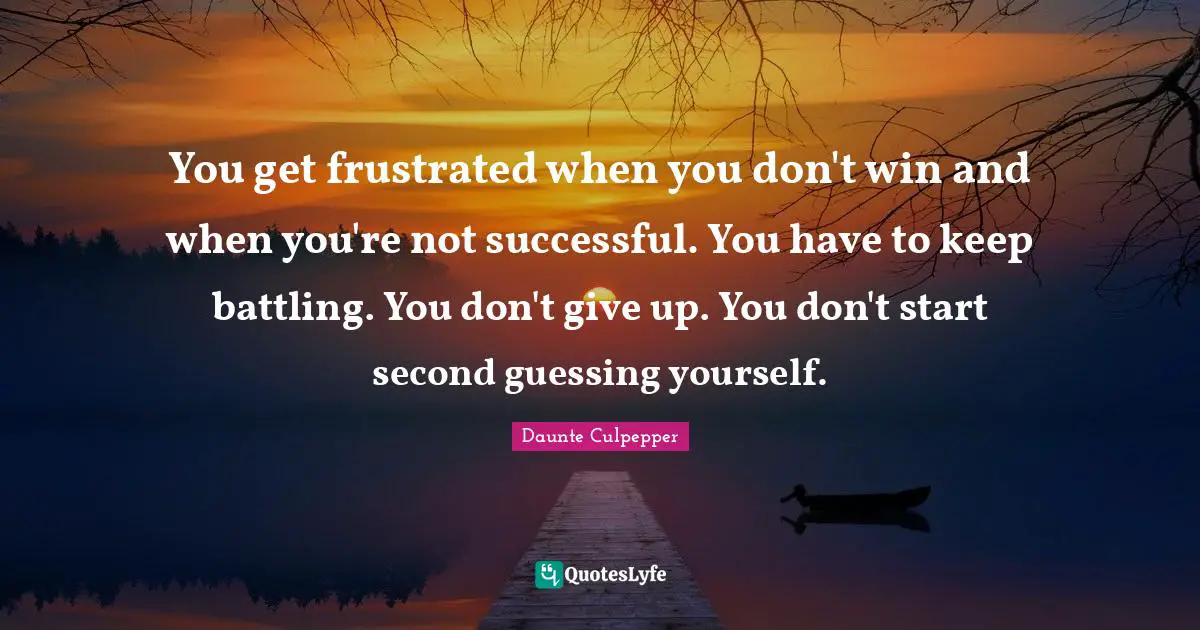 You get frustrated when you don't win and when you're not successful. You have to keep battling. You don't give up. You don't start second guessing yourself.