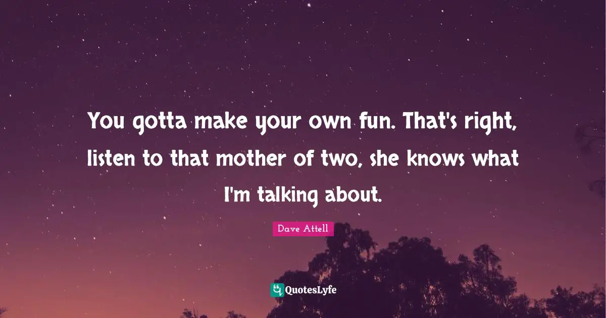 You gotta make your own fun. That's right, listen to that mother of two, she knows what I'm talking about.