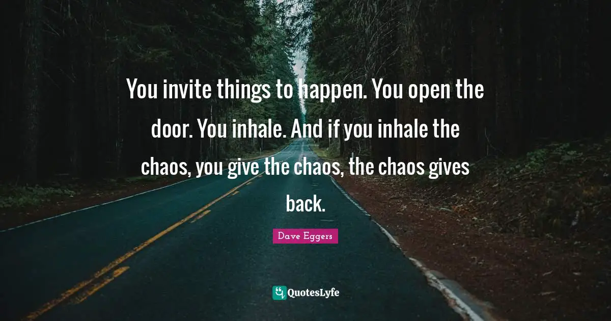You invite things to happen. You open the door. You inhale. And if you inhale the chaos, you give the chaos, the chaos gives back.
