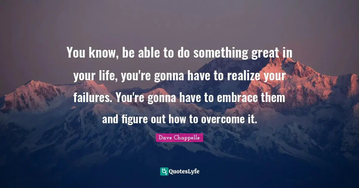 You know, be able to do something great in your life, you're gonna have to realize your failures. You're gonna have to embrace them and figure out how to overcome it.