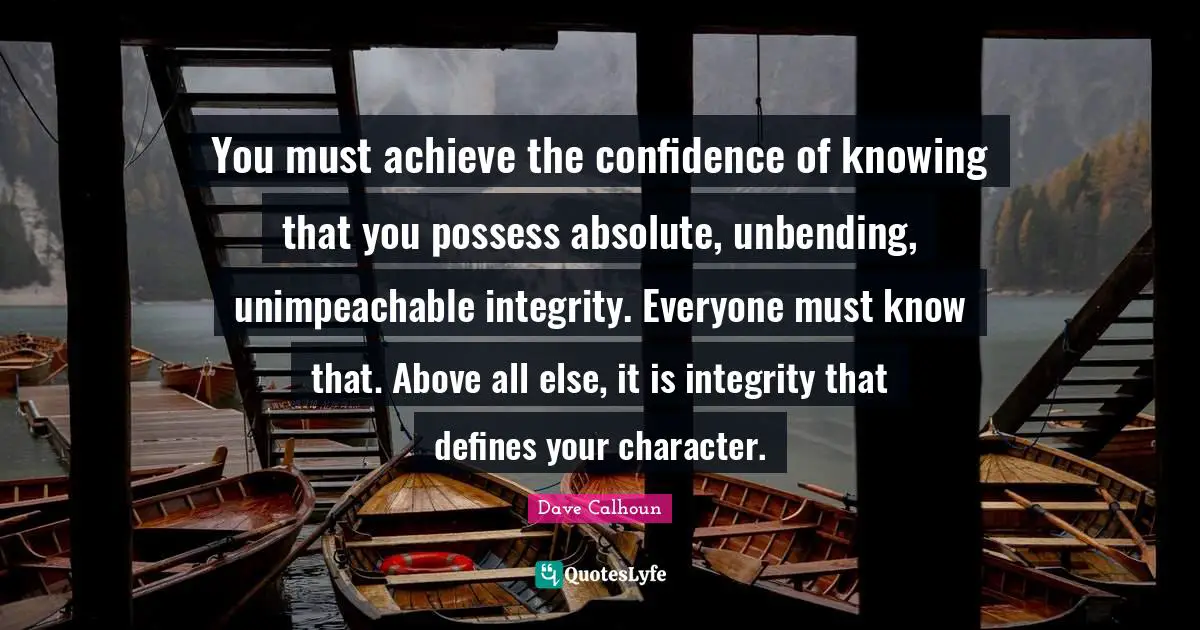 You must achieve the confidence of knowing that you possess absolute, unbending, unimpeachable integrity. Everyone must know that. Above all else, it is integrity that defines your character.