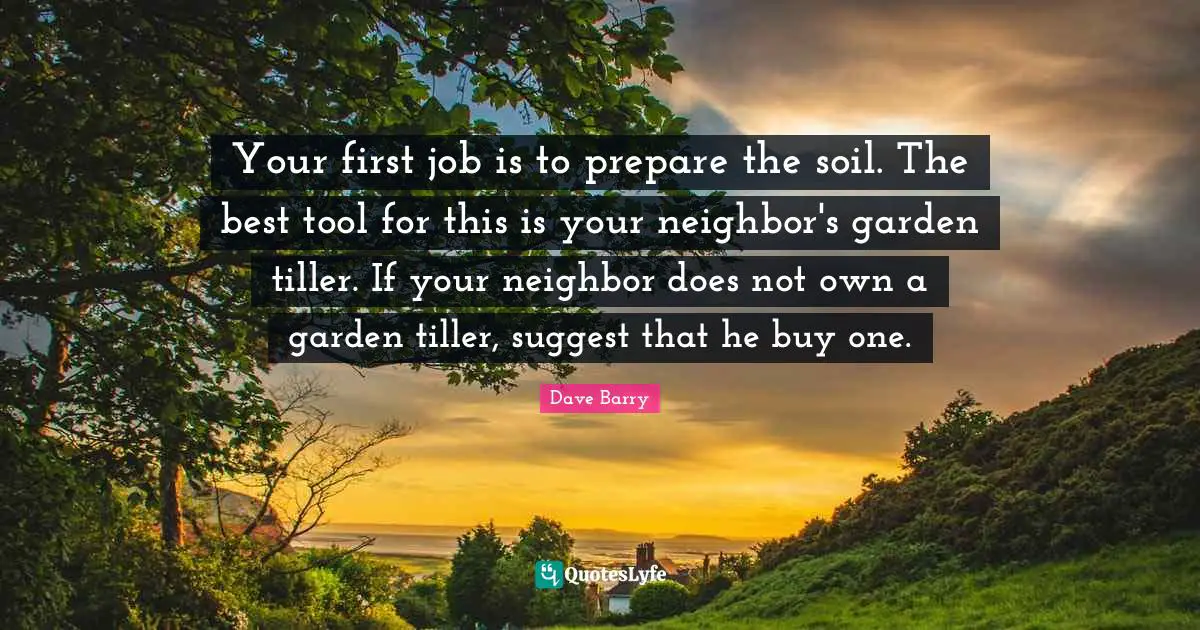 Your first job is to prepare the soil. The best tool for this is your neighbor's garden tiller. If your neighbor does not own a garden tiller, suggest that he buy one.