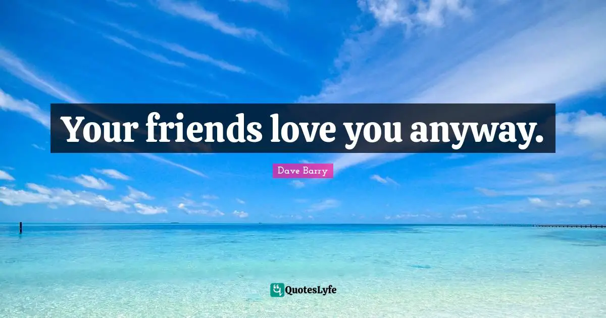Your friends love you anyway.