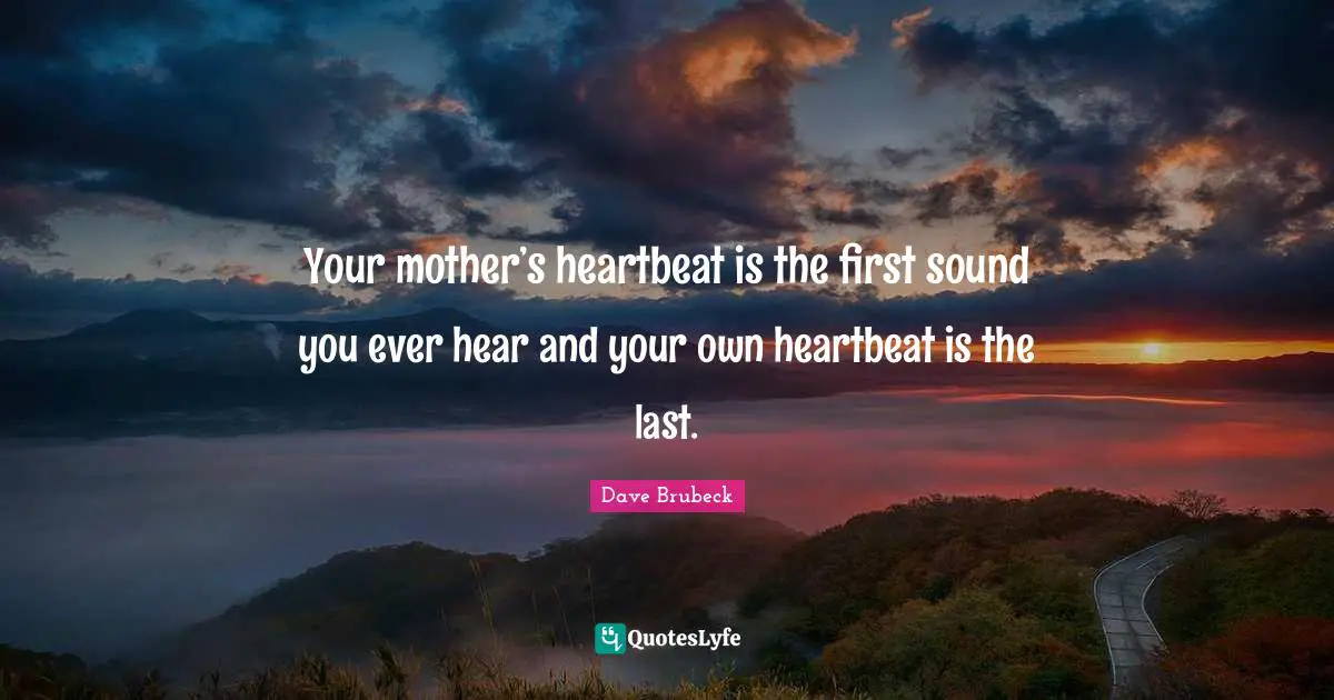 Your mother’s heartbeat is the first sound you ever hear and your own heartbeat is the last.