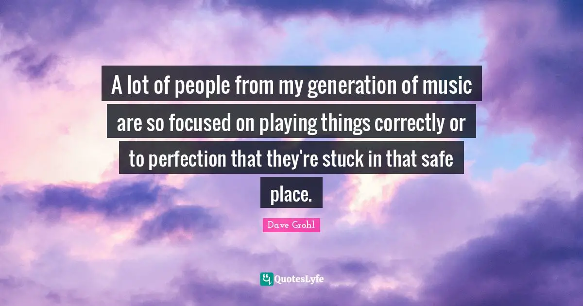 A lot of people from my generation of music are so focused on playing things correctly or to perfection that they're stuck in that safe place.