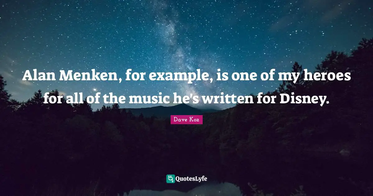 Alan Menken, for example, is one of my heroes for all of the music he's written for Disney.