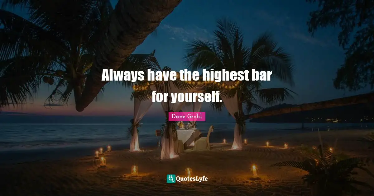 Always have the highest bar for yourself.