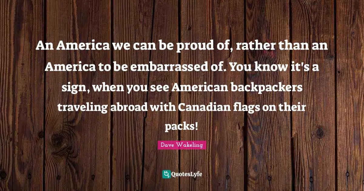 An America we can be proud of, rather than an America to be embarrassed of. You know it's a sign, when you see American backpackers traveling abroad with Canadian flags on their packs!