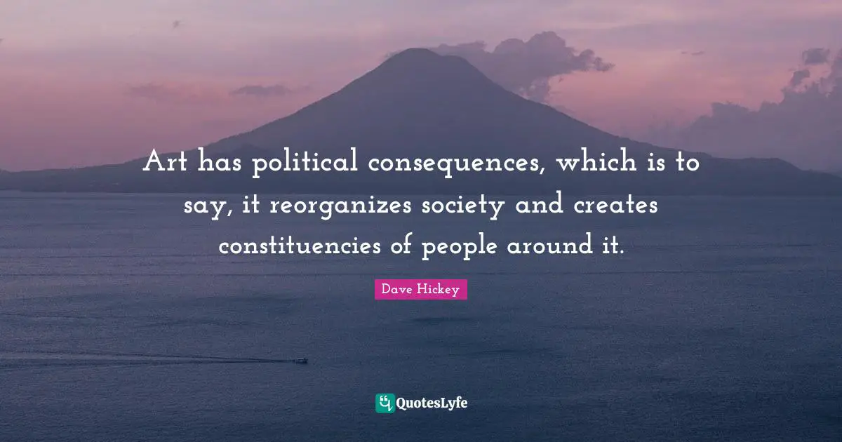 Art has political consequences, which is to say, it reorganizes society and creates constituencies of people around it.