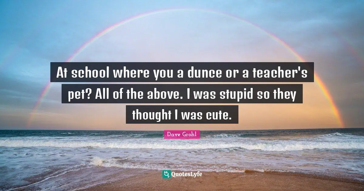 At school where you a dunce or a teacher's pet? All of the above. I was stupid so they thought I was cute.
