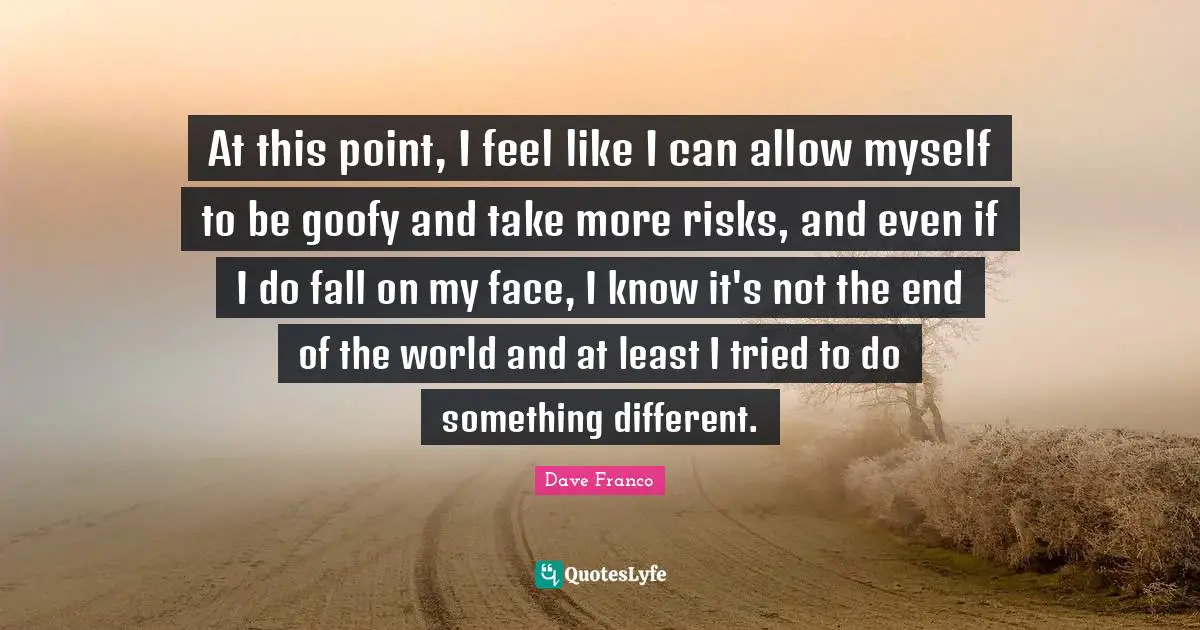 At this point, I feel like I can allow myself to be goofy and take more risks, and even if I do fall on my face, I know it's not the end of the world and at least I tried to do something different.