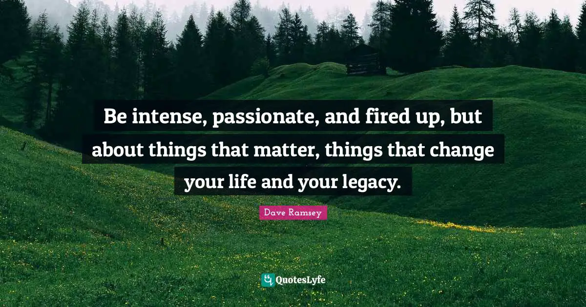 Be intense, passionate, and fired up, but about things that matter, things that change your life and your legacy.