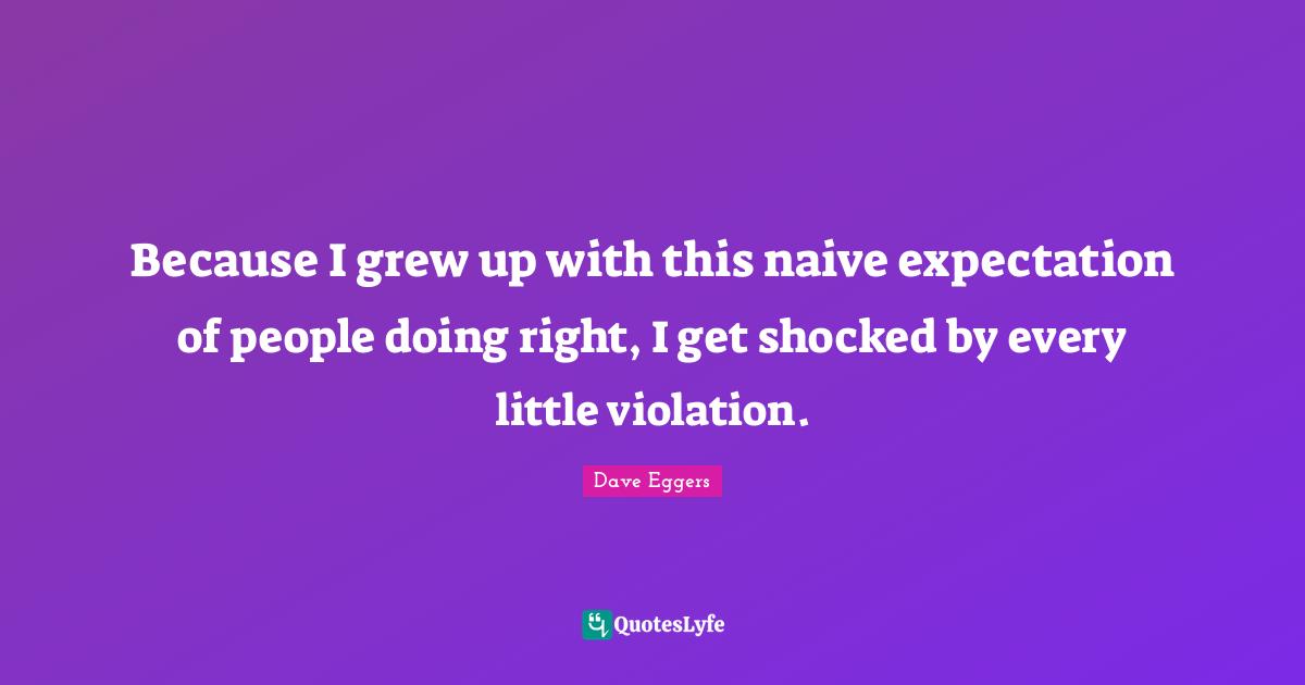 Because I grew up with this naive expectation of people doing right, I get shocked by every little violation.