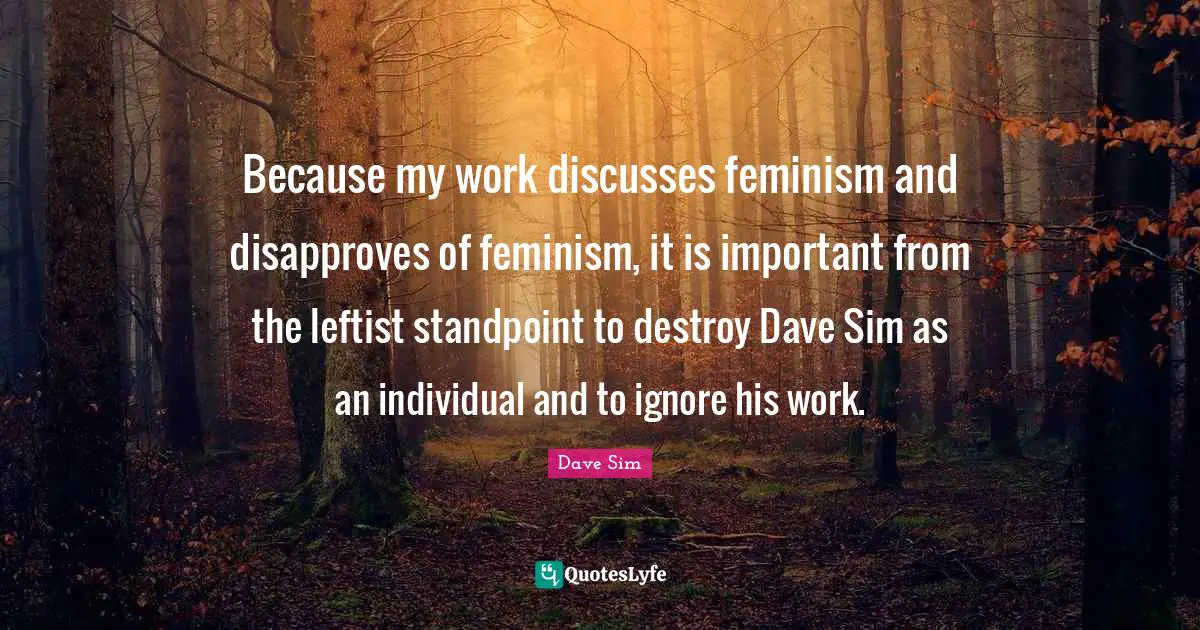 Because my work discusses feminism and disapproves of feminism, it is important from the leftist standpoint to destroy Dave Sim as an individual and to ignore his work.