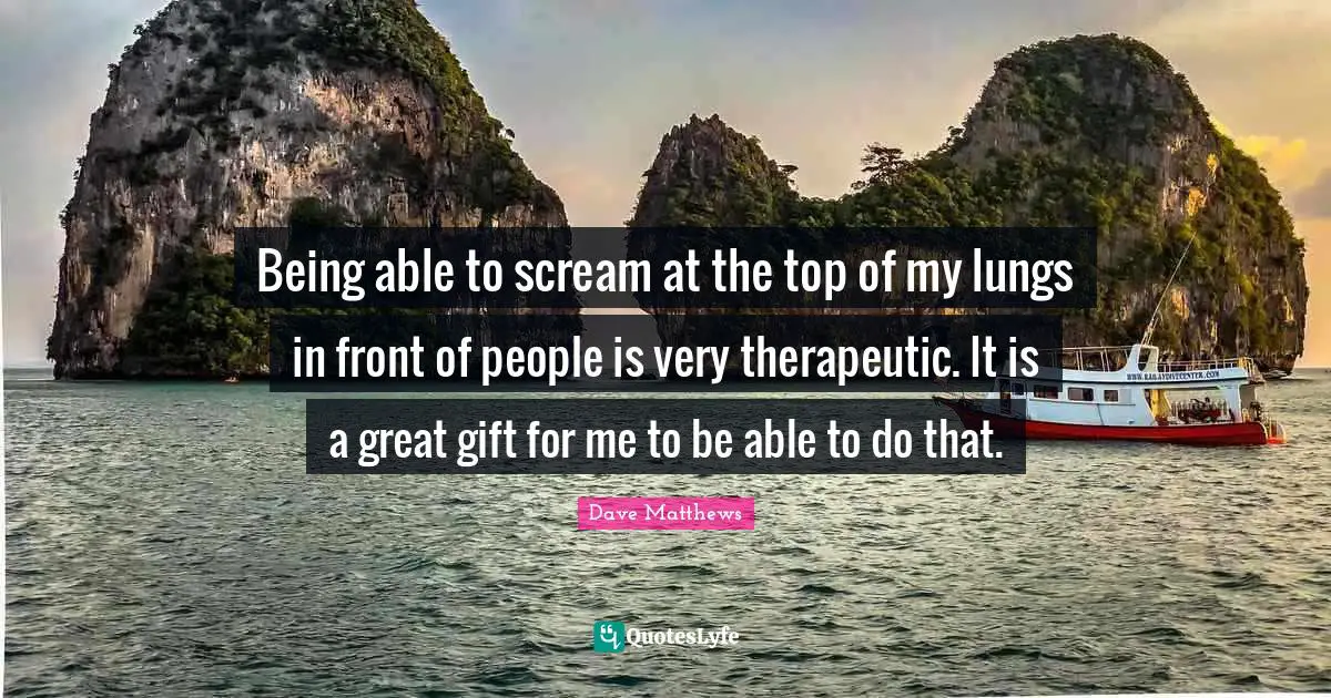 Being able to scream at the top of my lungs in front of people is very therapeutic. It is a great gift for me to be able to do that.