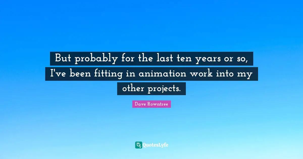 But probably for the last ten years or so, I've been fitting in animation work into my other projects.