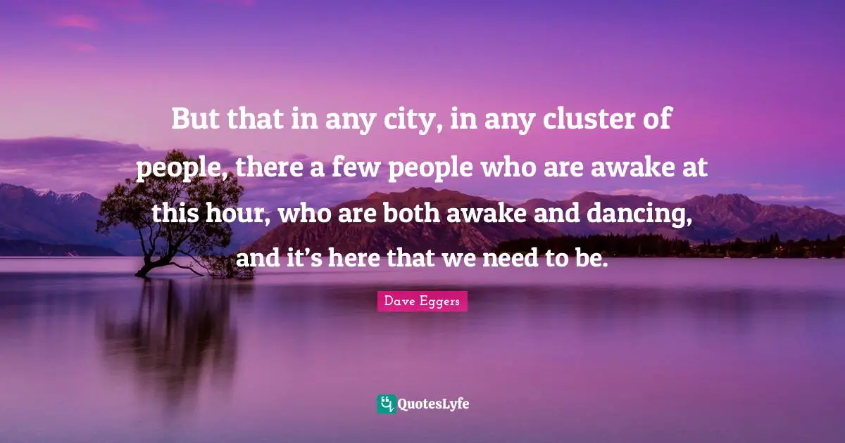 But that in any city, in any cluster of people, there a few people who are awake at this hour, who are both awake and dancing, and it’s here that we need to be.