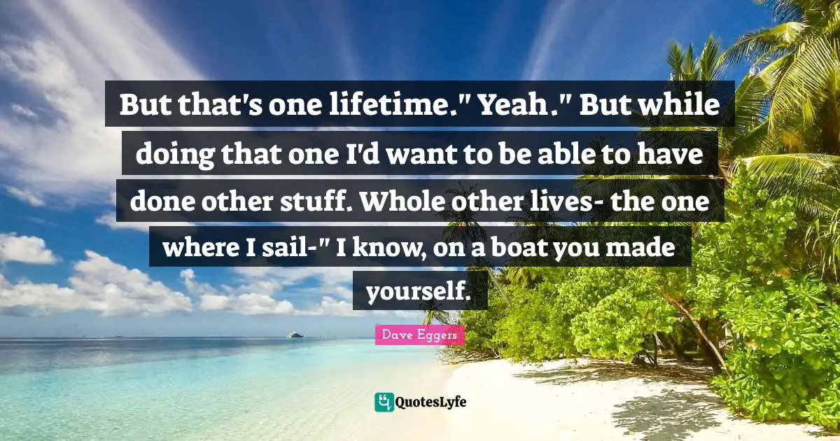 But that's one lifetime." Yeah." But while doing that one I'd want to be able to have done other stuff. Whole other lives- the one where I sail-" I know, on a boat you made yourself.