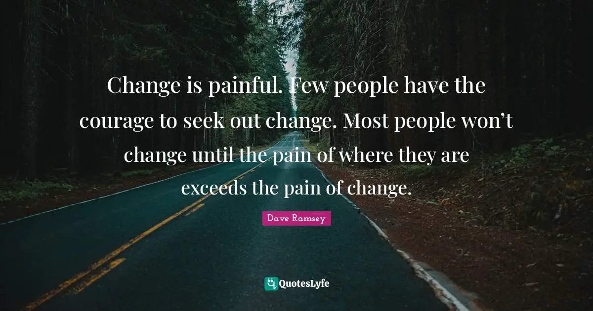 Change is painful. Few people have the courage to seek out change. Most people won’t change until the pain of where they are exceeds the pain of change.