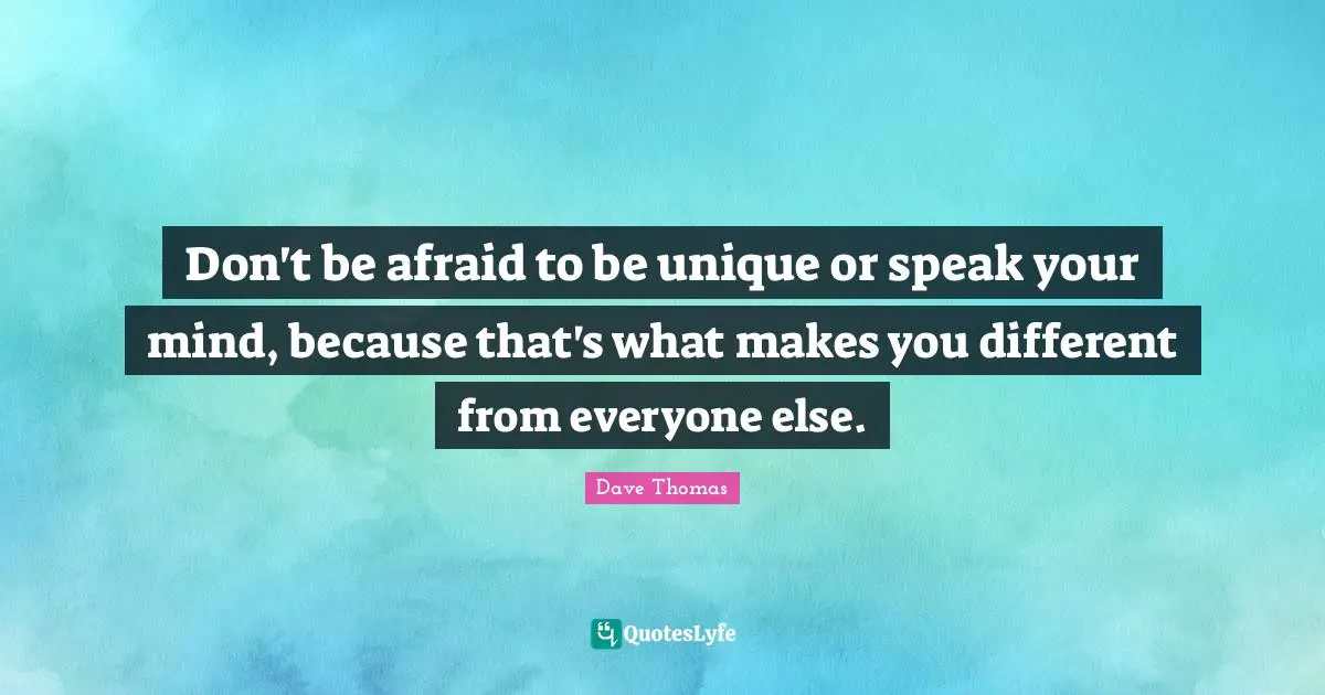 Don't be afraid to be unique or speak your mind, because that's what makes you different from everyone else.