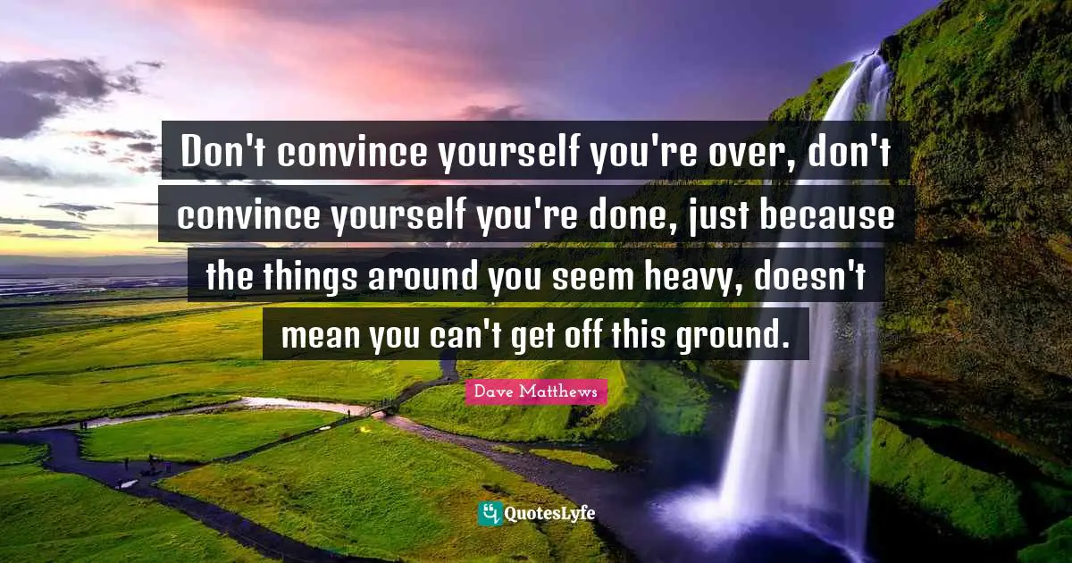 Don't convince yourself you're over, don't convince yourself you're done, just because the things around you seem heavy, doesn't mean you can't get off this ground.