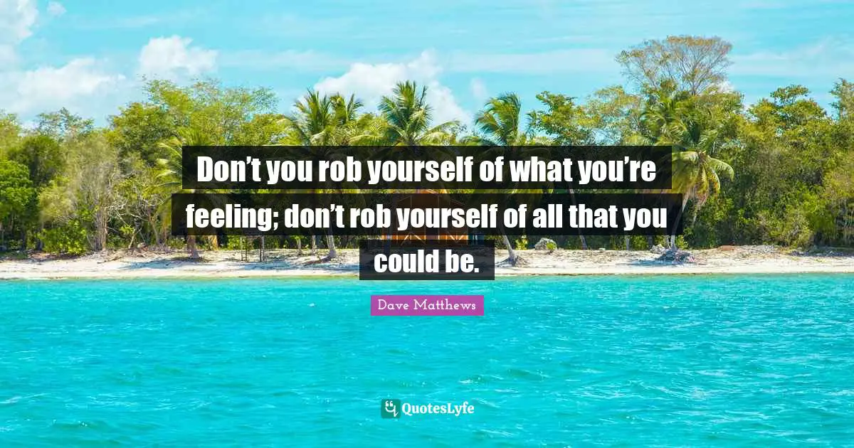 Don’t you rob yourself of what you’re feeling; don’t rob yourself of all that you could be.