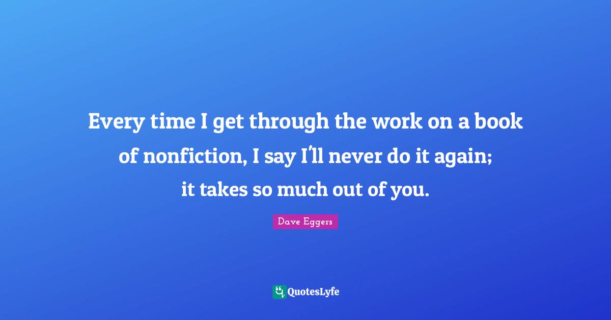 Every time I get through the work on a book of nonfiction, I say I'll never do it again; it takes so much out of you.