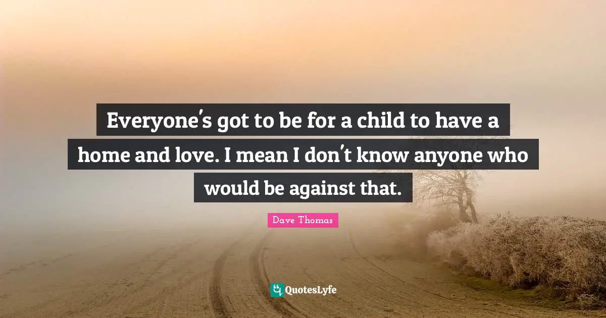 Everyone's got to be for a child to have a home and love. I mean I don't know anyone who would be against that.