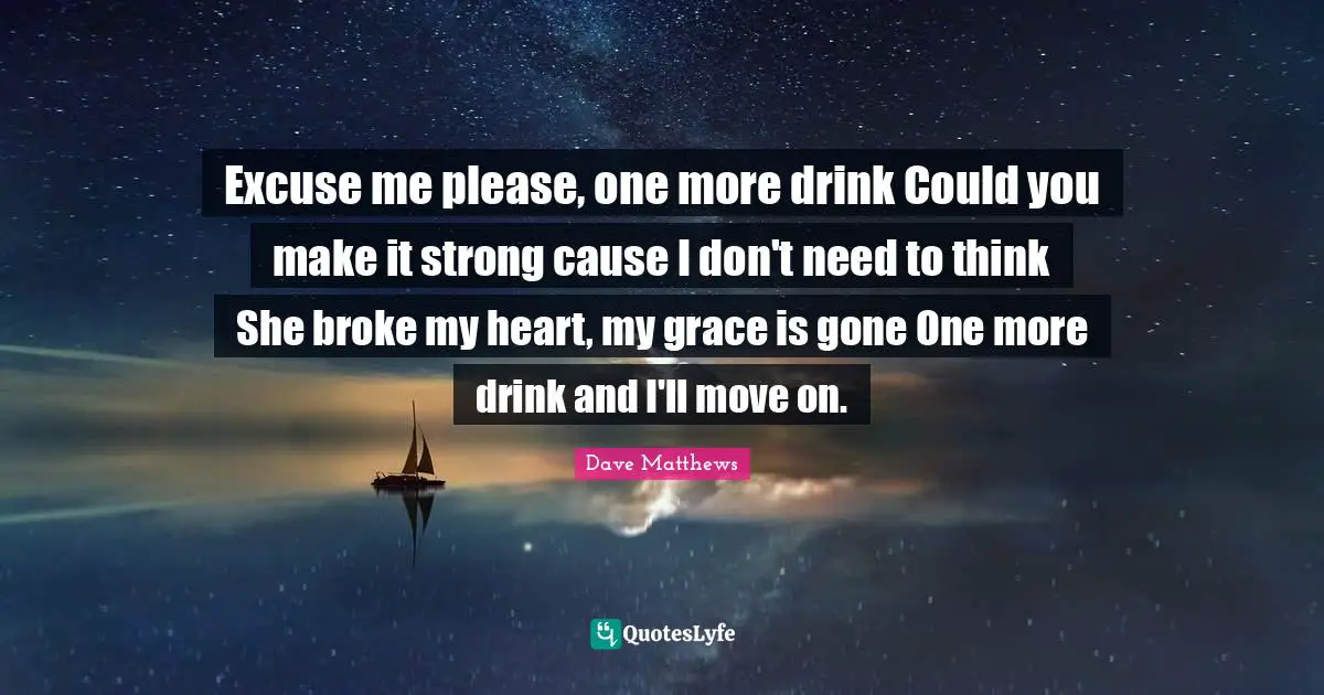 Excuse me please, one more drink Could you make it strong cause I don't need to think She broke my heart, my grace is gone One more drink and I'll move on.