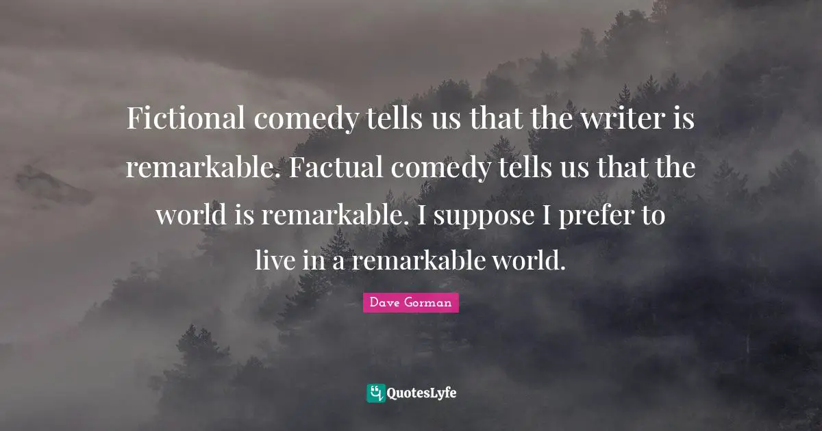Fictional comedy tells us that the writer is remarkable. Factual comedy tells us that the world is remarkable. I suppose I prefer to live in a remarkable world.