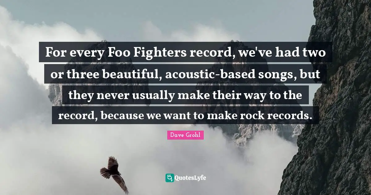 Foo Fighters Quotes: "For every Foo Fighters record, we've had two or three beautiful, acoustic-based songs, but they never usually make their way to the record, because we want to make rock records."