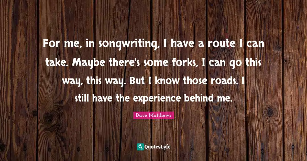For me, in songwriting, I have a route I can take. Maybe there's some forks, I can go this way, this way. But I know those roads. I still have the experience behind me.