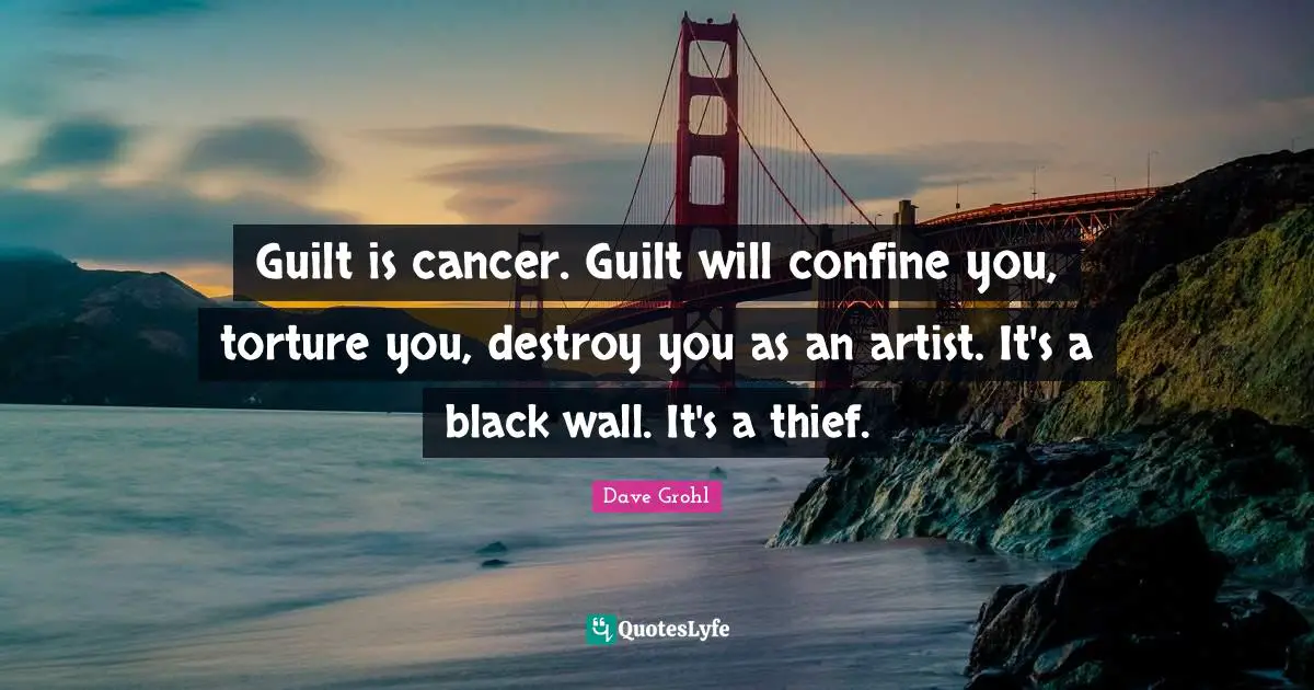 Guilt is cancer. Guilt will confine you, torture you, destroy you as an artist. It's a black wall. It's a thief.