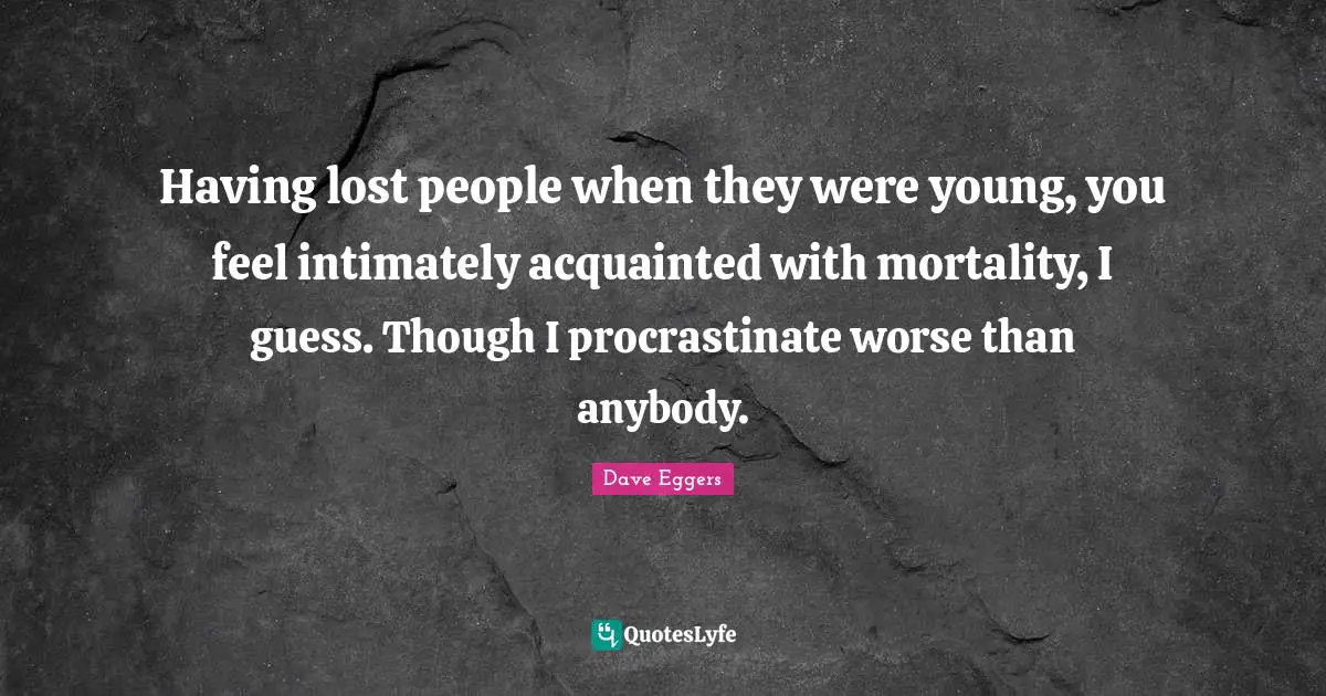 Having lost people when they were young, you feel intimately acquainted with mortality, I guess. Though I procrastinate worse than anybody.